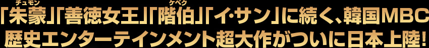 ｢朱蒙｣｢善徳女王｣｢階伯｣｢イ･サン｣に続く、韓国MBC 歴史エンターテインメント超大作がついに日本上陸！